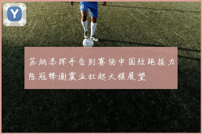 苏炳添挥手告别赛场中国短跑接力陈冠锋谢震业扛起大旗展望