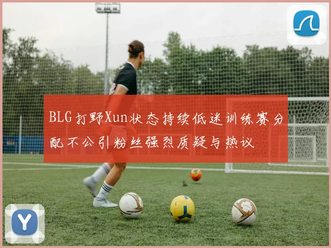BLG打野Xun状态持续低迷训练赛分配不公引粉丝强烈质疑与热议