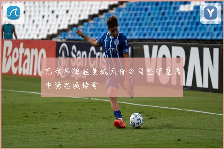 巴尔韦德拒曼城天价合同坚守皇马中场忠诚传奇