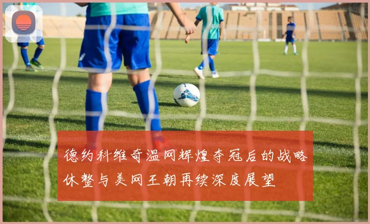 德约科维奇温网辉煌夺冠后的战略休整与美网王朝再续深度展望