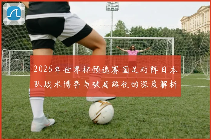 2026年世界杯预选赛国足对阵日本队战术博弈与破局路径的深度解析