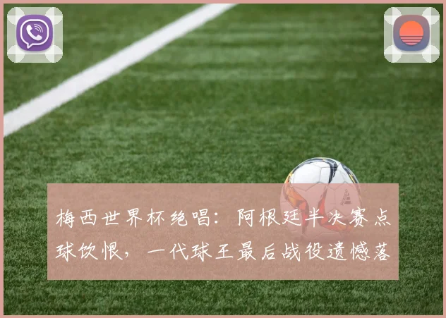 梅西世界杯绝唱：阿根廷半决赛点球饮恨，一代球王最后战役遗憾落幕