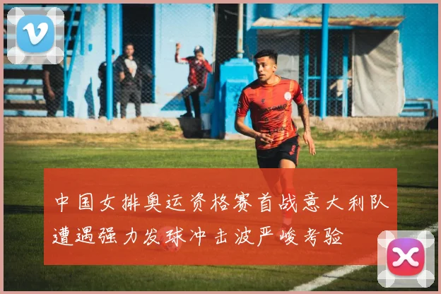 中国女排奥运资格赛首战意大利队遭遇强力发球冲击波严峻考验