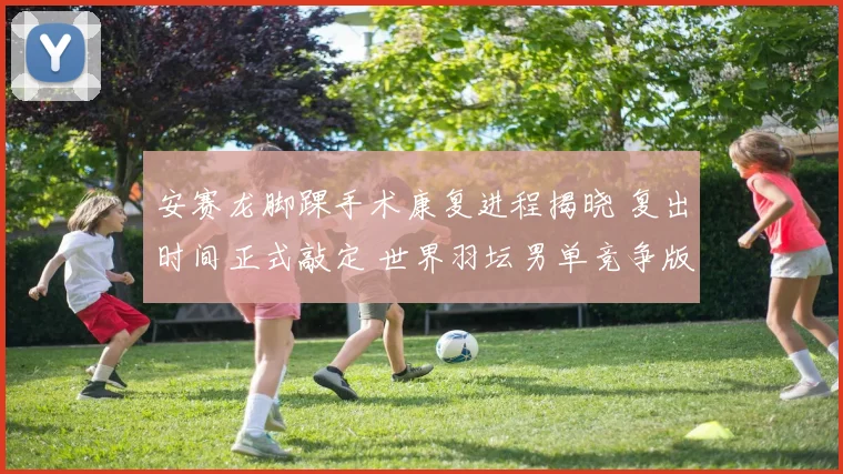 安赛龙脚踝手术康复进程揭晓 复出时间正式敲定 世界羽坛男单竞争版图面临大调整