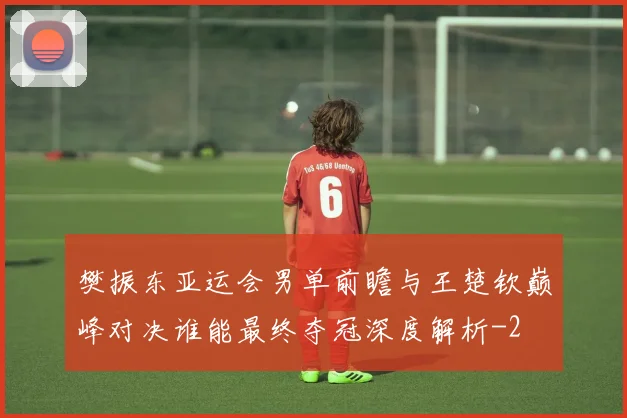 樊振东亚运会男单前瞻与王楚钦巅峰对决谁能最终夺冠深度解析