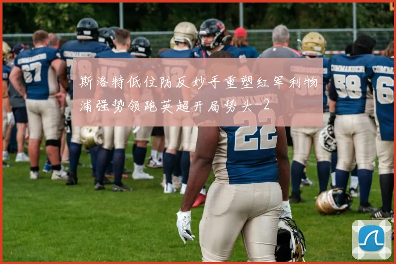 斯洛特低位防反妙手重塑红军利物浦强势领跑英超开局势头