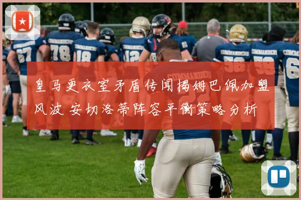 皇马更衣室矛盾传闻揭姆巴佩加盟风波 安切洛蒂阵容平衡策略分析