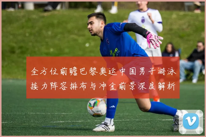 全方位前瞻巴黎奥运中国男子游泳接力阵容排布与冲金前景深度解析