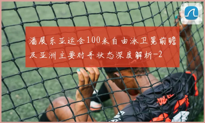 潘展乐亚运会100米自由泳卫冕前瞻及亚洲主要对手状态深度解析