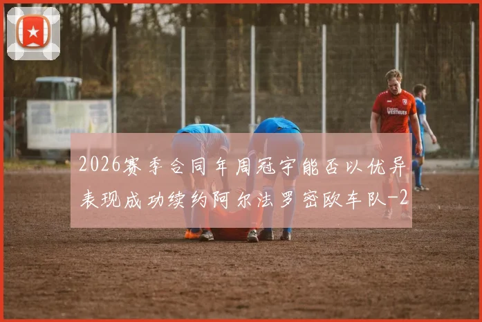 2026赛季合同年周冠宇能否以优异表现成功续约阿尔法罗密欧车队