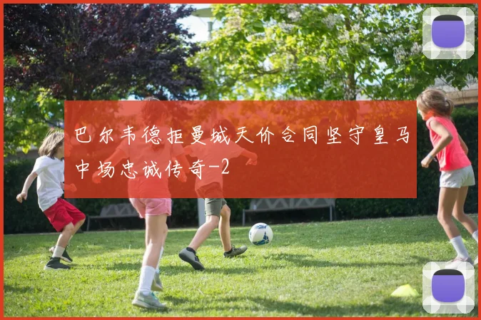 巴尔韦德拒曼城天价合同坚守皇马中场忠诚传奇