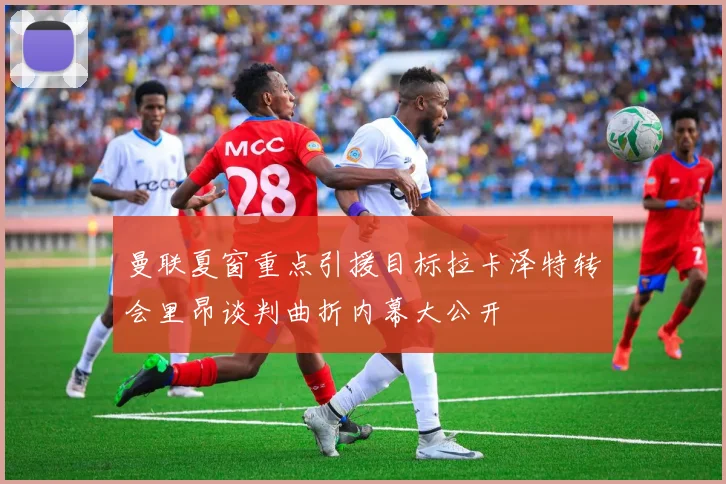 曼联夏窗重点引援目标拉卡泽特转会里昂谈判曲折内幕大公开
