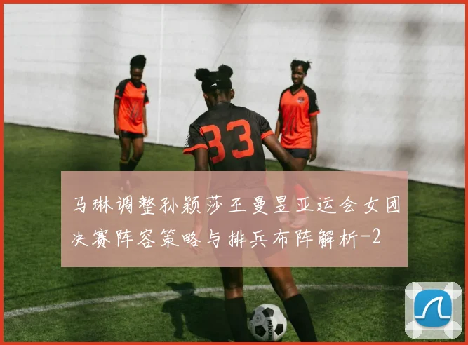 马琳调整孙颖莎王曼昱亚运会女团决赛阵容策略与排兵布阵解析