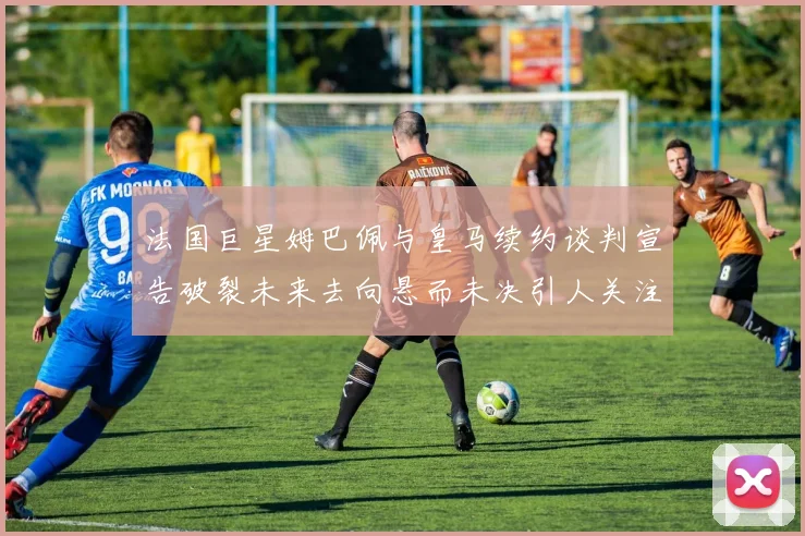 法国巨星姆巴佩与皇马续约谈判宣告破裂未来去向悬而未决引人关注