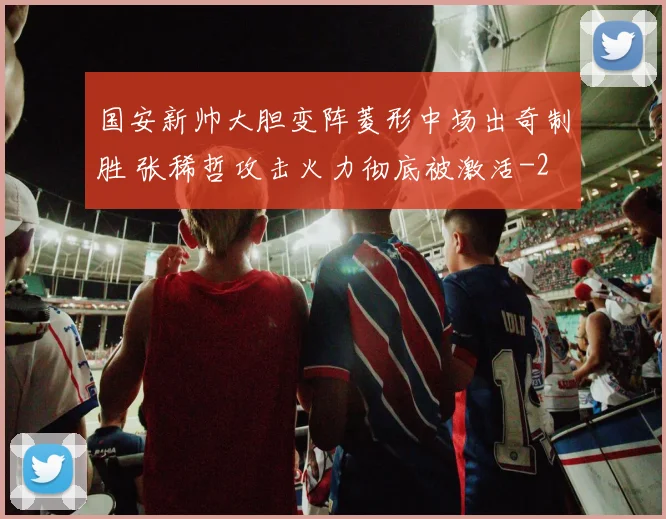 国安新帅大胆变阵菱形中场出奇制胜 张稀哲攻击火力彻底被激活