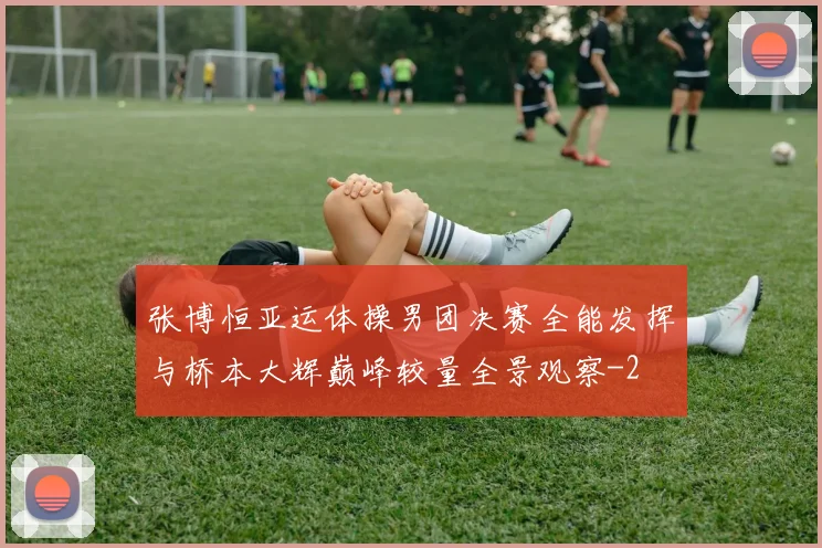 张博恒亚运体操男团决赛全能发挥与桥本大辉巅峰较量全景观察