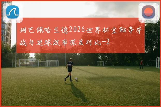 姆巴佩哈兰德2026世界杯金靴争夺战与进球效率深度对比
