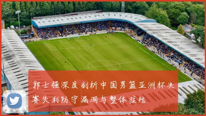 郭士强深度剖析中国男篮亚洲杯决赛失利防守漏洞与整体症结