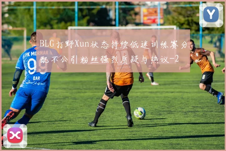 BLG打野Xun状态持续低迷训练赛分配不公引粉丝强烈质疑与热议