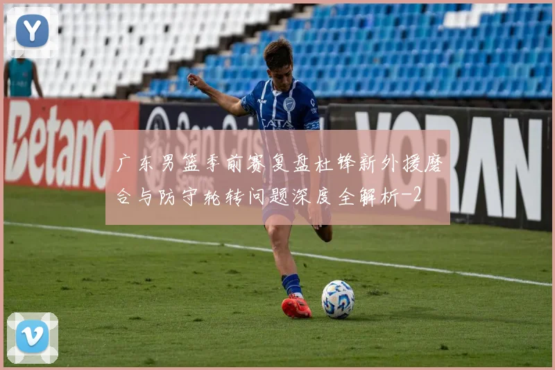 广东男篮季前赛复盘杜锋新外援磨合与防守轮转问题深度全解析