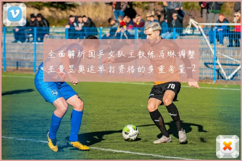 全面解析国乒女队主教练马琳调整王曼昱奥运单打资格的多重考量