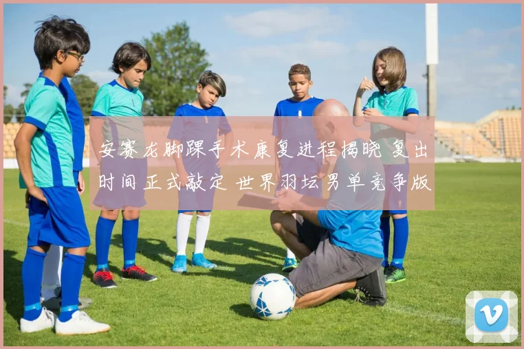 安赛龙脚踝手术康复进程揭晓 复出时间正式敲定 世界羽坛男单竞争版图面临大调整