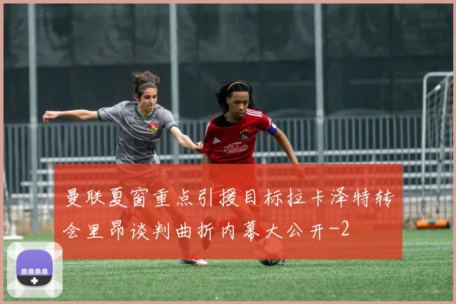 曼联夏窗重点引援目标拉卡泽特转会里昂谈判曲折内幕大公开