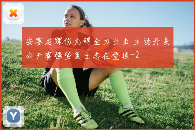 安赛龙踝伤无碍全力出击 主场丹麦公开赛强势复出志在登顶