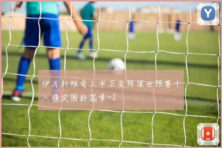 伊万科维奇三中卫变阵谋世预赛十八强突围新篇章
