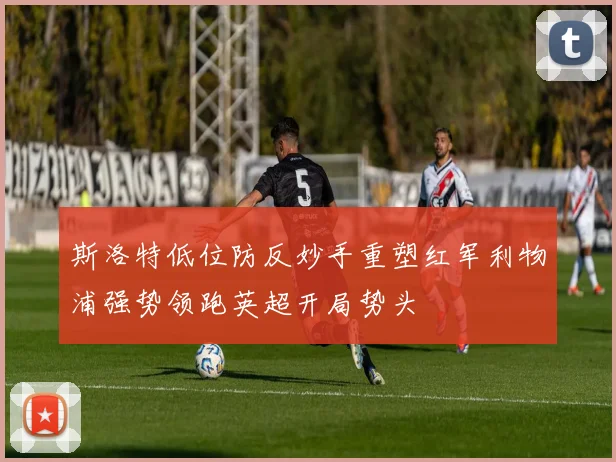 斯洛特低位防反妙手重塑红军利物浦强势领跑英超开局势头