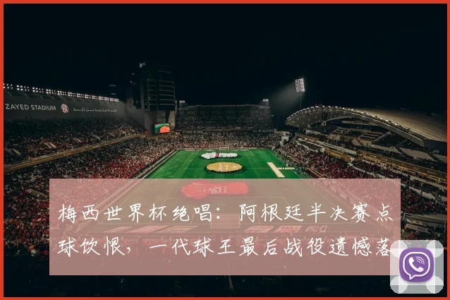 梅西世界杯绝唱:阿根廷半决赛点球饮恨,一代球王最后战役遗憾落幕