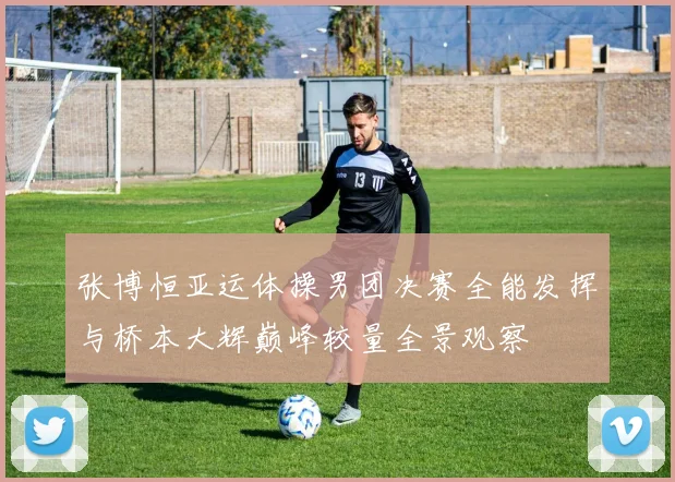 张博恒亚运体操男团决赛全能发挥与桥本大辉巅峰较量全景观察