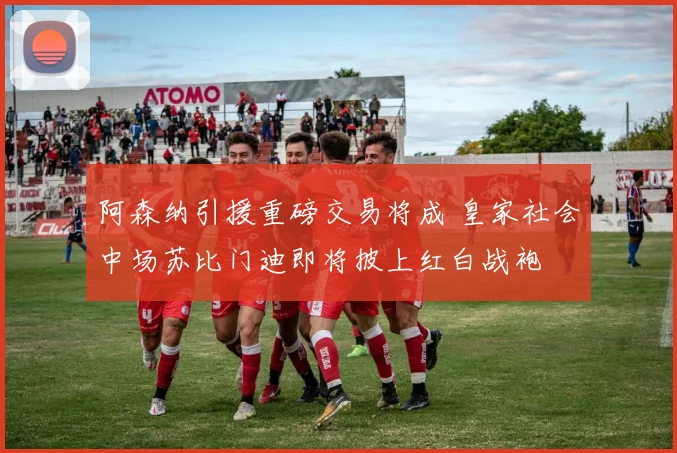 阿森纳引援重磅交易将成 皇家社会中场苏比门迪即将披上红白战袍