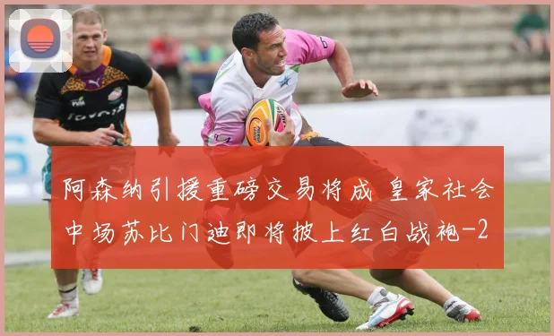 阿森纳引援重磅交易将成 皇家社会中场苏比门迪即将披上红白战袍
