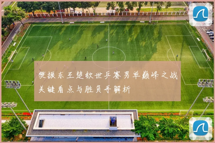樊振东王楚钦世乒赛男单巅峰之战关键看点与胜负手解析