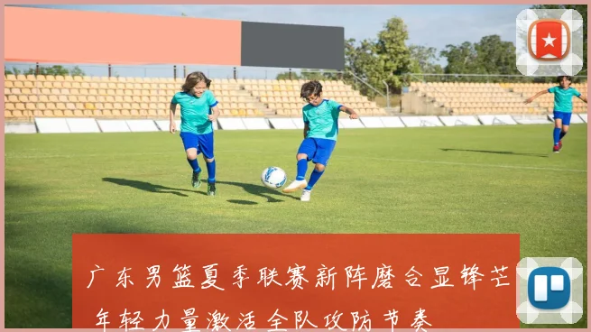 广东男篮夏季联赛新阵磨合显锋芒 年轻力量激活全队攻防节奏