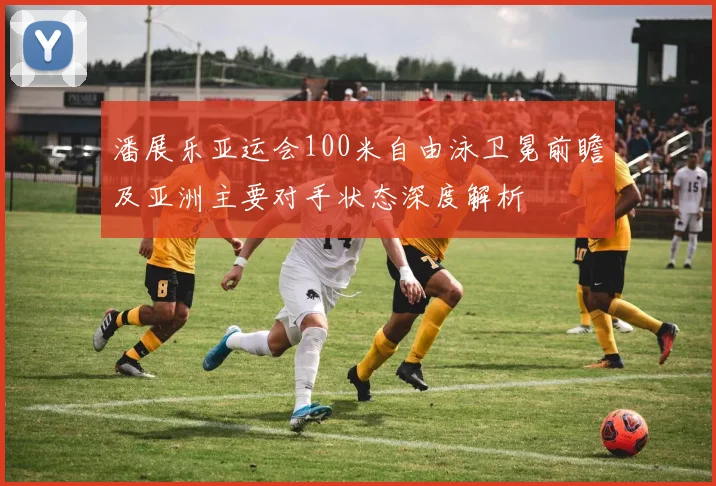 潘展乐亚运会100米自由泳卫冕前瞻及亚洲主要对手状态深度解析