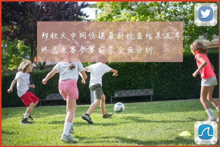 郑钦文中网伤退最新检查结果及年终总决赛参赛前景全面分析