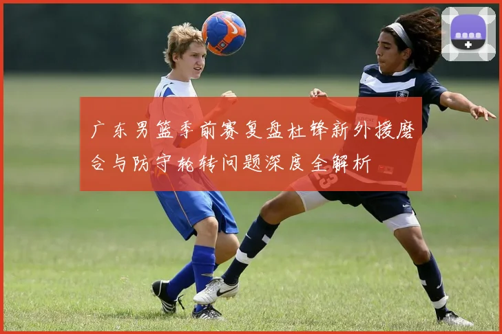 广东男篮季前赛复盘杜锋新外援磨合与防守轮转问题深度全解析