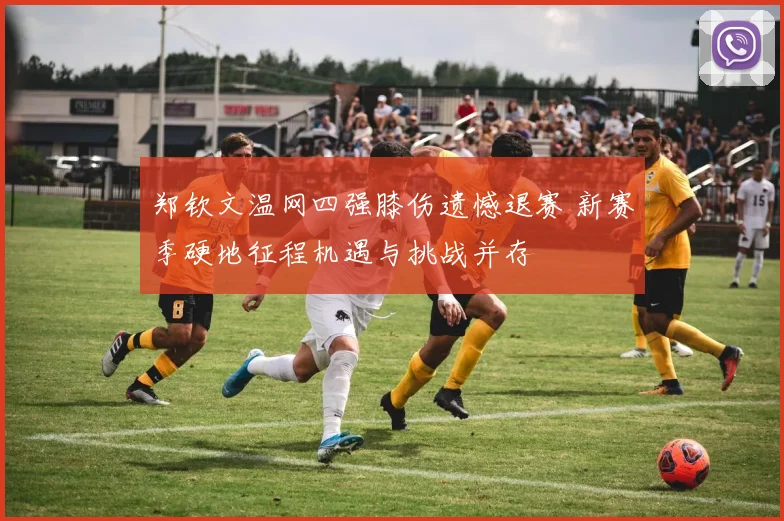 郑钦文温网四强膝伤遗憾退赛 新赛季硬地征程机遇与挑战并存