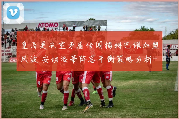 皇马更衣室矛盾传闻揭姆巴佩加盟风波 安切洛蒂阵容平衡策略分析