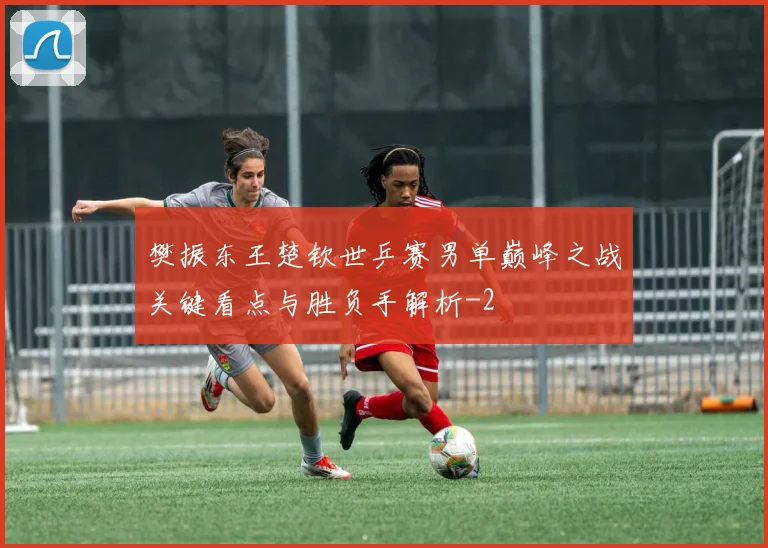 樊振东王楚钦世乒赛男单巅峰之战关键看点与胜负手解析