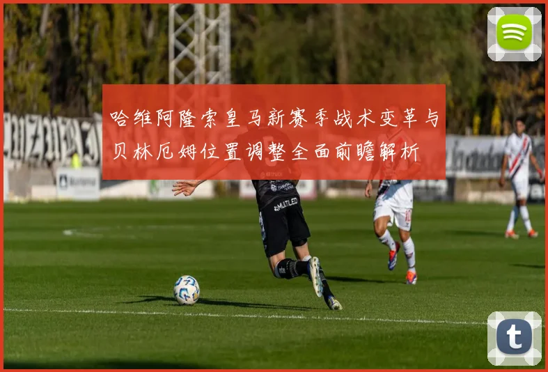 哈维阿隆索皇马新赛季战术变革与贝林厄姆位置调整全面前瞻解析
