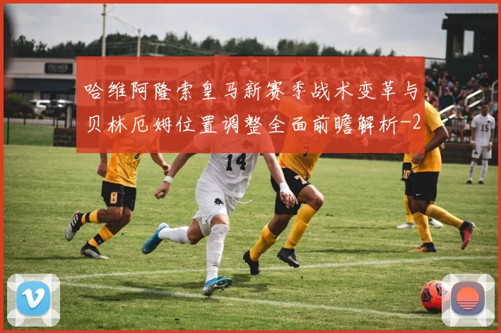 哈维阿隆索皇马新赛季战术变革与贝林厄姆位置调整全面前瞻解析