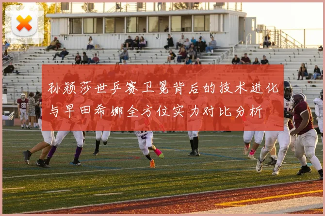 孙颖莎世乒赛卫冕背后的技术进化与早田希娜全方位实力对比分析
