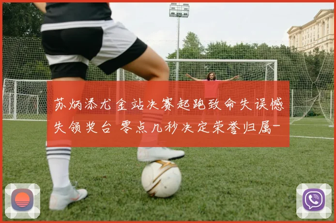 苏炳添尤金站决赛起跑致命失误憾失领奖台 零点几秒决定荣誉归属